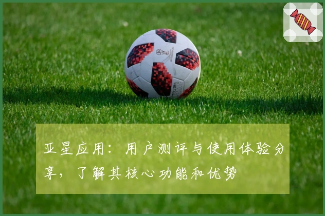 亚星应用：用户测评与使用体验分享，了解其核心功能和优势