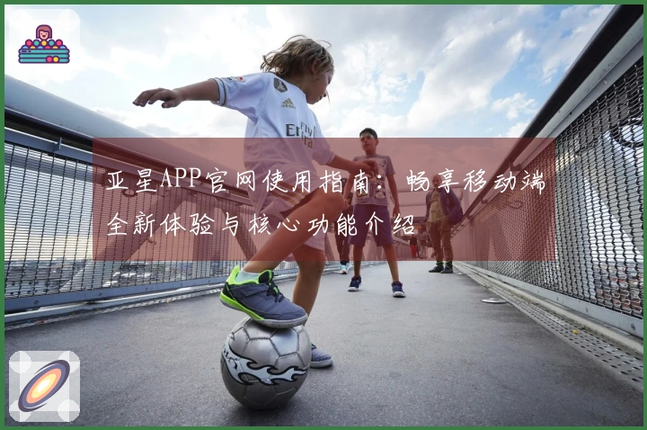 亚星APP官网使用指南：畅享移动端全新体验与核心功能介绍