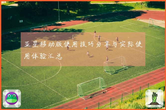 亚星移动版使用技巧分享与实际使用体验汇总