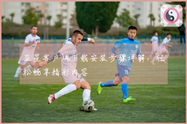 亚星客户端下载安装步骤详解，轻松畅享精彩内容