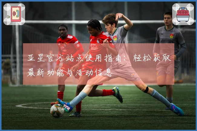 亚星官方站点使用指南:轻松获取最新功能与活动信息