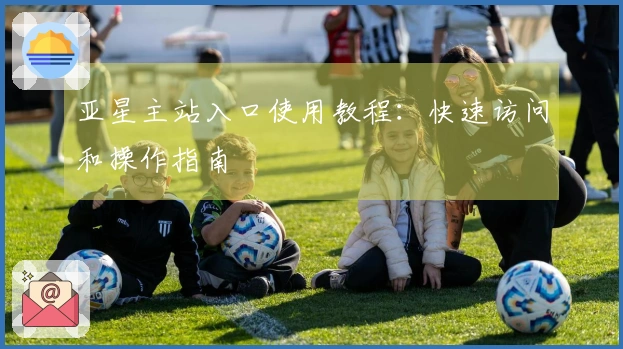 亚星主站入口使用教程：快速访问和操作指南