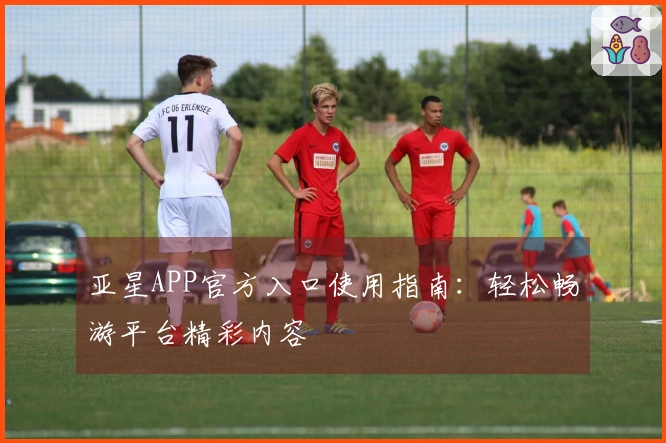 亚星APP官方入口使用指南：轻松畅游平台精彩内容