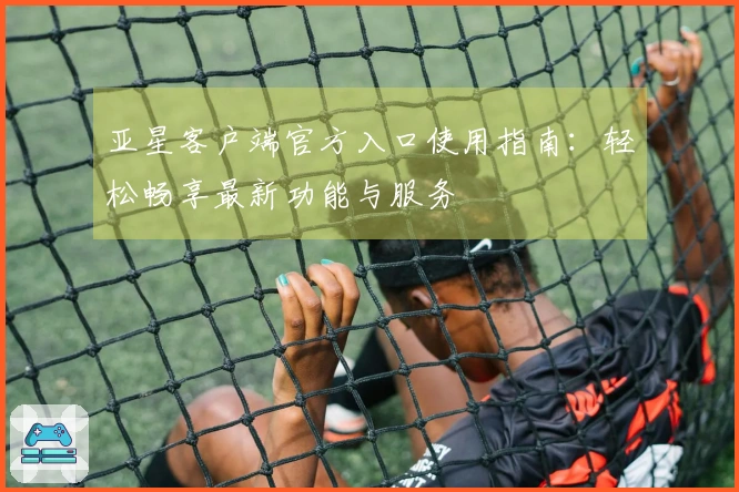 亚星客户端官方入口使用指南：轻松畅享最新功能与服务