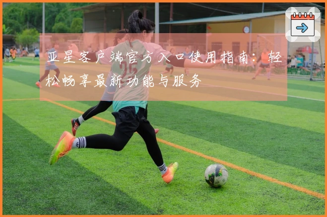 亚星客户端官方入口使用指南：轻松畅享最新功能与服务