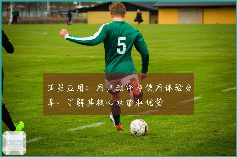 亚星应用：用户测评与使用体验分享，了解其核心功能和优势