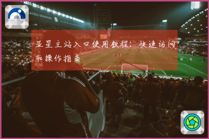 亚星主站入口使用教程：快速访问和操作指南