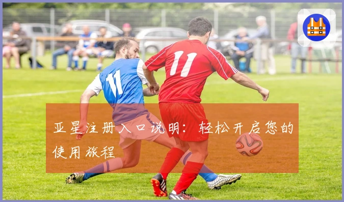 亚星注册入口说明：轻松开启您的使用旅程
